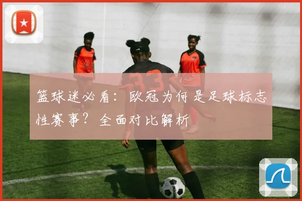 篮球迷必看：欧冠为何是足球标志性赛事？全面对比解析