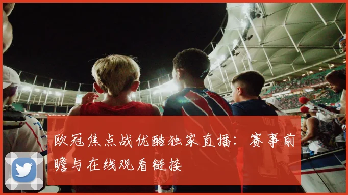欧冠焦点战优酷独家直播：赛事前瞻与在线观看链接