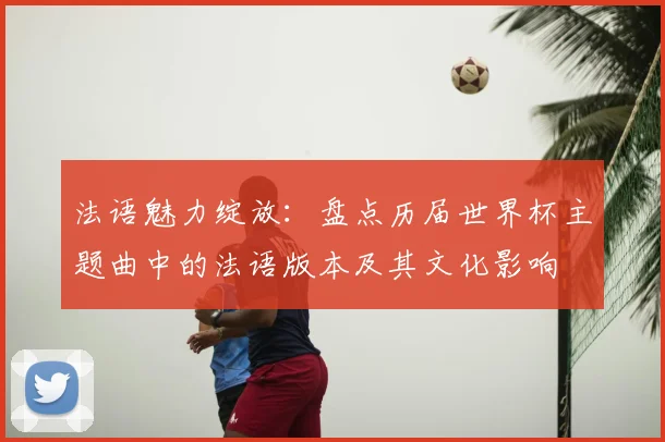 法语魅力绽放：盘点历届世界杯主题曲中的法语版本及其文化影响