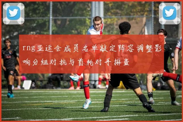 rng亚运会成员名单敲定阵容调整影响分组对抗与首轮对手排查
