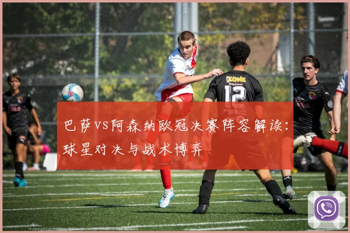 巴萨vs阿森纳欧冠决赛阵容解读：球星对决与战术博弈