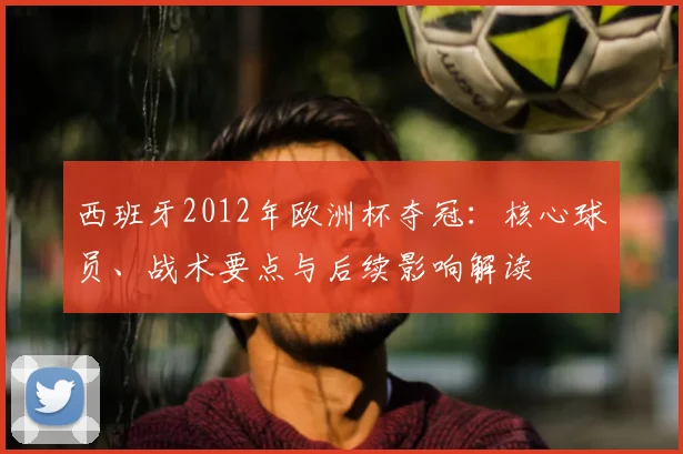西班牙2012年欧洲杯夺冠：核心球员、战术要点与后续影响解读