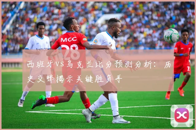 西班牙vs乌克兰比分预测分析：历史交锋揭示关键胜负手