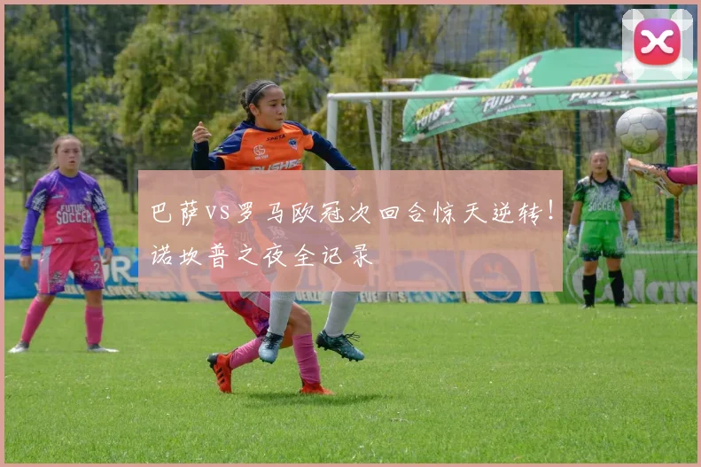 巴萨vs罗马欧冠次回合惊天逆转！诺坎普之夜全记录