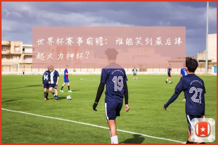 世界杯赛事前瞻:谁能笑到最后捧起大力神杯?