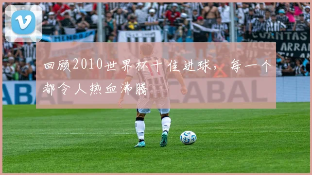 回顾2010世界杯十佳进球，每一个都令人热血沸腾