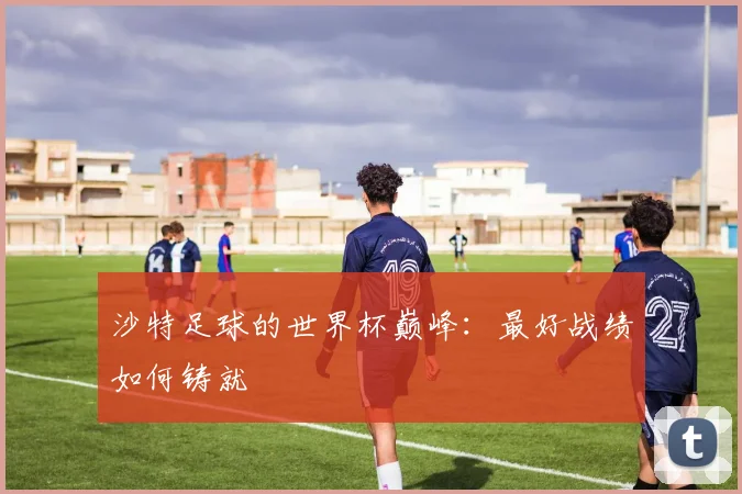 沙特足球的世界杯巅峰：最好战绩如何铸就
