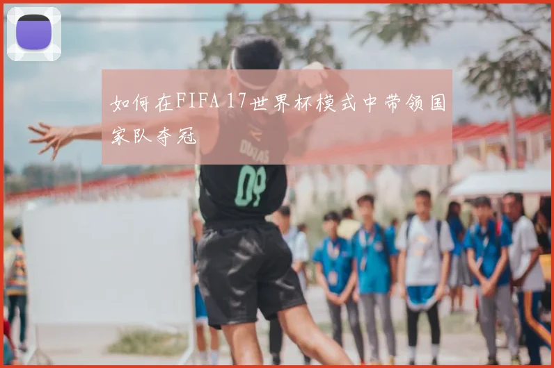如何在FIFA 17世界杯模式中带领国家队夺冠