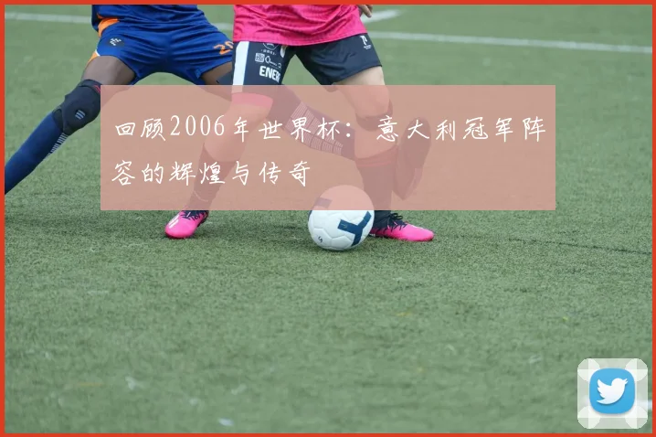 回顾2006年世界杯：意大利冠军阵容的辉煌与传奇