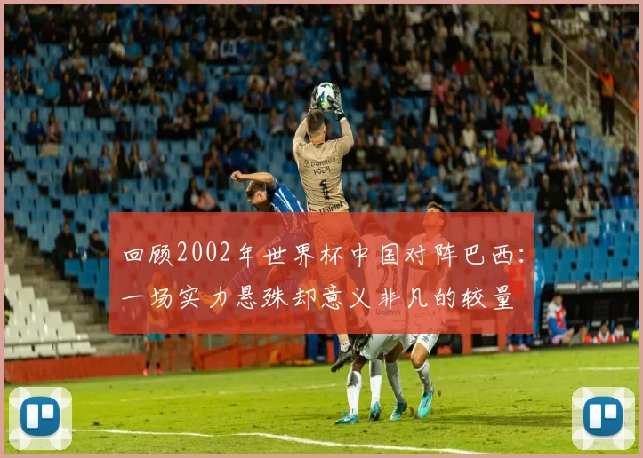 回顾2002年世界杯中国对阵巴西：一场实力悬殊却意义非凡的较量
